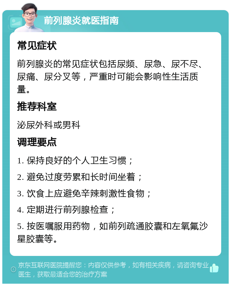 前列腺炎就医指南 常见症状 前列腺炎的常见症状包括尿频、尿急、尿不尽、尿痛、尿分叉等，严重时可能会影响性生活质量。 推荐科室 泌尿外科或男科 调理要点 1. 保持良好的个人卫生习惯； 2. 避免过度劳累和长时间坐着； 3. 饮食上应避免辛辣刺激性食物； 4. 定期进行前列腺检查； 5. 按医嘱服用药物，如前列疏通胶囊和左氧氟沙星胶囊等。