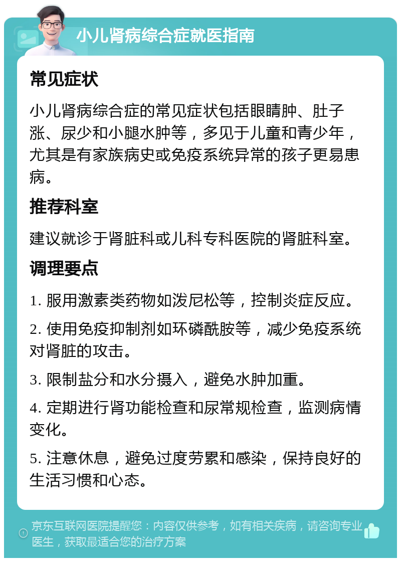 小儿肾病综合症就医指南 常见症状 小儿肾病综合症的常见症状包括眼睛肿、肚子涨、尿少和小腿水肿等，多见于儿童和青少年，尤其是有家族病史或免疫系统异常的孩子更易患病。 推荐科室 建议就诊于肾脏科或儿科专科医院的肾脏科室。 调理要点 1. 服用激素类药物如泼尼松等，控制炎症反应。 2. 使用免疫抑制剂如环磷酰胺等，减少免疫系统对肾脏的攻击。 3. 限制盐分和水分摄入，避免水肿加重。 4. 定期进行肾功能检查和尿常规检查，监测病情变化。 5. 注意休息，避免过度劳累和感染，保持良好的生活习惯和心态。