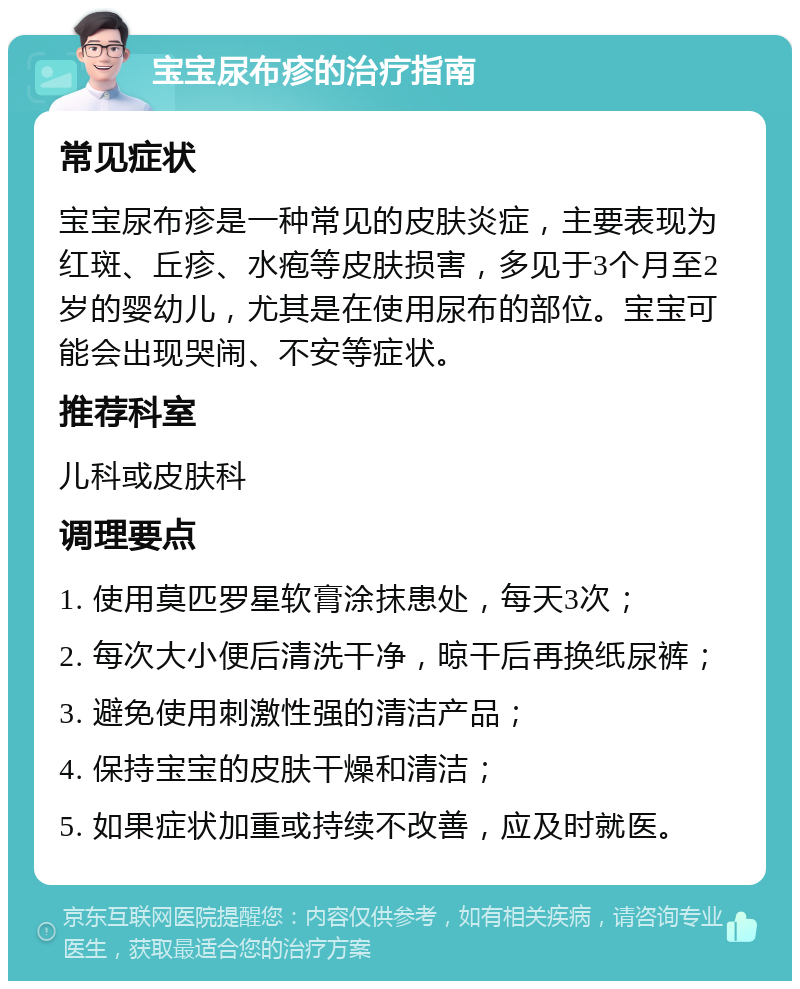 宝宝尿布疹的治疗指南 常见症状 宝宝尿布疹是一种常见的皮肤炎症，主要表现为红斑、丘疹、水疱等皮肤损害，多见于3个月至2岁的婴幼儿，尤其是在使用尿布的部位。宝宝可能会出现哭闹、不安等症状。 推荐科室 儿科或皮肤科 调理要点 1. 使用莫匹罗星软膏涂抹患处，每天3次； 2. 每次大小便后清洗干净，晾干后再换纸尿裤； 3. 避免使用刺激性强的清洁产品； 4. 保持宝宝的皮肤干燥和清洁； 5. 如果症状加重或持续不改善，应及时就医。