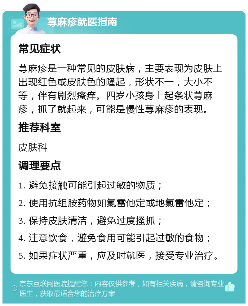 荨麻疹就医指南 常见症状 荨麻疹是一种常见的皮肤病，主要表现为皮肤上出现红色或皮肤色的隆起，形状不一，大小不等，伴有剧烈瘙痒。四岁小孩身上起条状荨麻疹，抓了就起来，可能是慢性荨麻疹的表现。 推荐科室 皮肤科 调理要点 1. 避免接触可能引起过敏的物质； 2. 使用抗组胺药物如氯雷他定或地氯雷他定； 3. 保持皮肤清洁，避免过度搔抓； 4. 注意饮食，避免食用可能引起过敏的食物； 5. 如果症状严重，应及时就医，接受专业治疗。