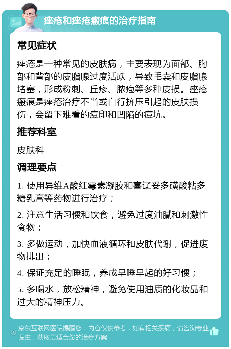 痤疮和痤疮瘢痕的治疗指南 常见症状 痤疮是一种常见的皮肤病，主要表现为面部、胸部和背部的皮脂腺过度活跃，导致毛囊和皮脂腺堵塞，形成粉刺、丘疹、脓疱等多种皮损。痤疮瘢痕是痤疮治疗不当或自行挤压引起的皮肤损伤，会留下难看的痘印和凹陷的痘坑。 推荐科室 皮肤科 调理要点 1. 使用异维A酸红霉素凝胶和喜辽妥多磺酸粘多糖乳膏等药物进行治疗； 2. 注意生活习惯和饮食，避免过度油腻和刺激性食物； 3. 多做运动，加快血液循环和皮肤代谢，促进废物排出； 4. 保证充足的睡眠，养成早睡早起的好习惯； 5. 多喝水，放松精神，避免使用油质的化妆品和过大的精神压力。