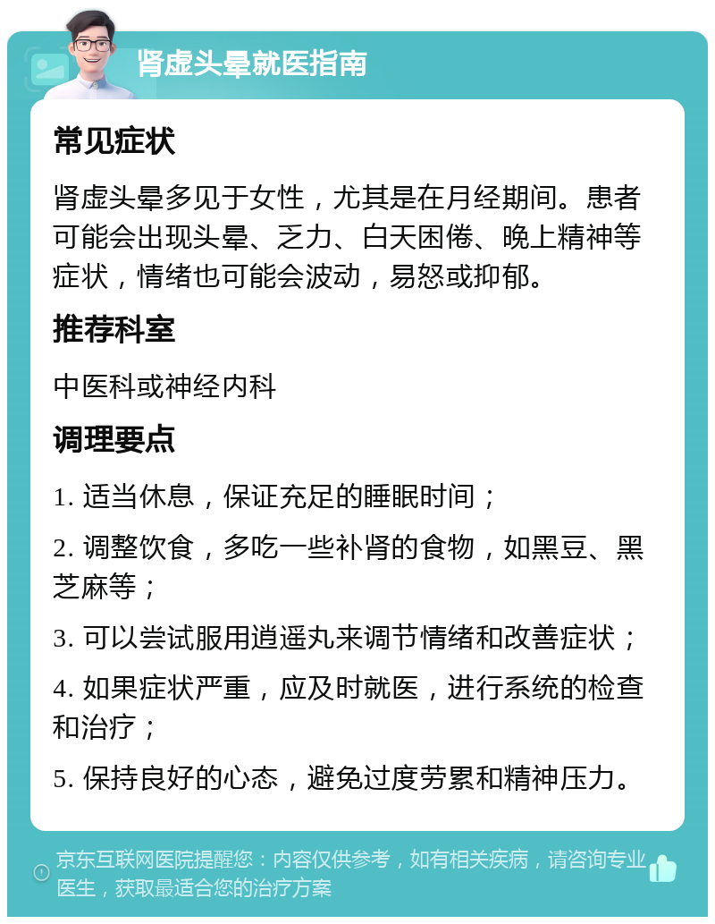 肾虚头晕就医指南 常见症状 肾虚头晕多见于女性，尤其是在月经期间。患者可能会出现头晕、乏力、白天困倦、晚上精神等症状，情绪也可能会波动，易怒或抑郁。 推荐科室 中医科或神经内科 调理要点 1. 适当休息，保证充足的睡眠时间； 2. 调整饮食，多吃一些补肾的食物，如黑豆、黑芝麻等； 3. 可以尝试服用逍遥丸来调节情绪和改善症状； 4. 如果症状严重，应及时就医，进行系统的检查和治疗； 5. 保持良好的心态，避免过度劳累和精神压力。