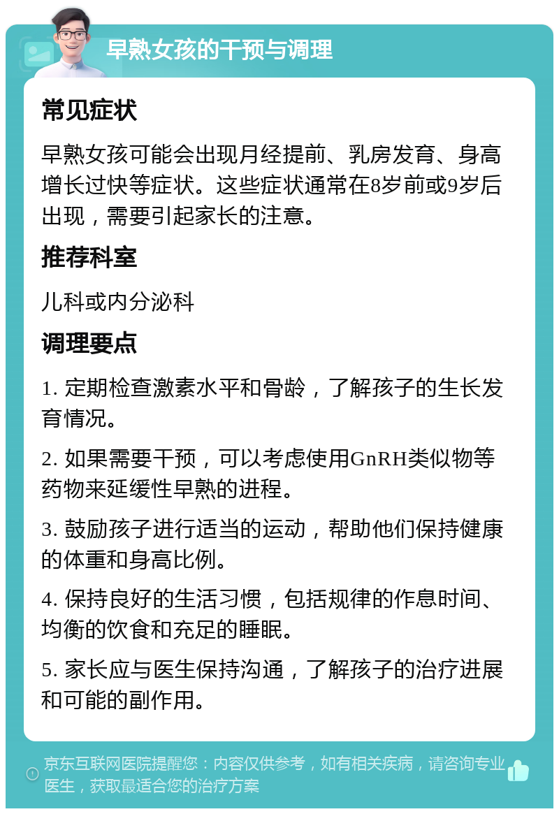 早熟女孩的干预与调理 常见症状 早熟女孩可能会出现月经提前、乳房发育、身高增长过快等症状。这些症状通常在8岁前或9岁后出现，需要引起家长的注意。 推荐科室 儿科或内分泌科 调理要点 1. 定期检查激素水平和骨龄，了解孩子的生长发育情况。 2. 如果需要干预，可以考虑使用GnRH类似物等药物来延缓性早熟的进程。 3. 鼓励孩子进行适当的运动，帮助他们保持健康的体重和身高比例。 4. 保持良好的生活习惯，包括规律的作息时间、均衡的饮食和充足的睡眠。 5. 家长应与医生保持沟通，了解孩子的治疗进展和可能的副作用。