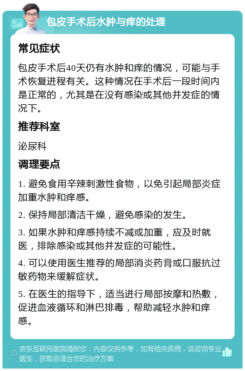 包皮手术后水肿与痒的处理 常见症状 包皮手术后40天仍有水肿和痒的情况，可能与手术恢复进程有关。这种情况在手术后一段时间内是正常的，尤其是在没有感染或其他并发症的情况下。 推荐科室 泌尿科 调理要点 1. 避免食用辛辣刺激性食物，以免引起局部炎症加重水肿和痒感。 2. 保持局部清洁干燥，避免感染的发生。 3. 如果水肿和痒感持续不减或加重，应及时就医，排除感染或其他并发症的可能性。 4. 可以使用医生推荐的局部消炎药膏或口服抗过敏药物来缓解症状。 5. 在医生的指导下，适当进行局部按摩和热敷，促进血液循环和淋巴排毒，帮助减轻水肿和痒感。