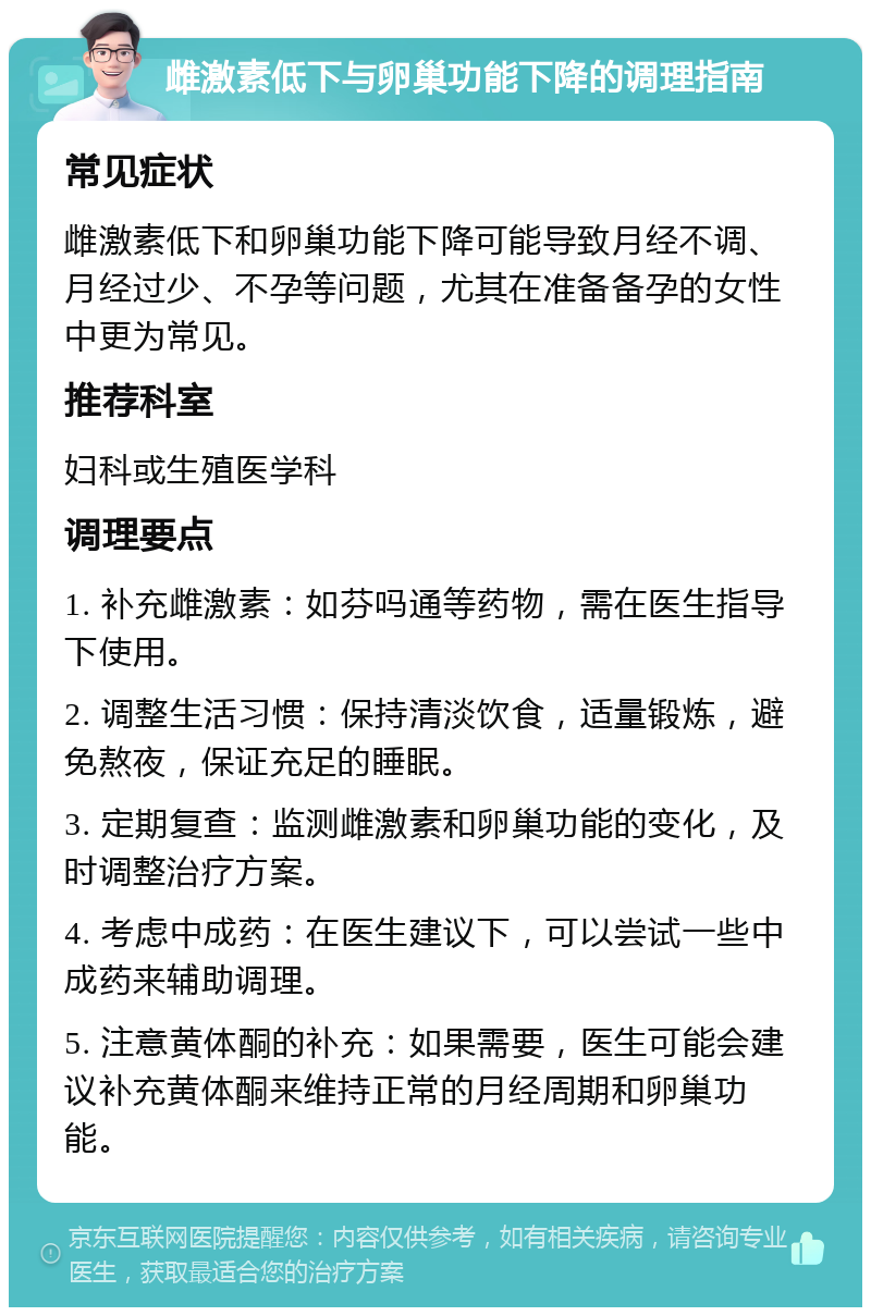 雌激素低下与卵巢功能下降的调理指南 常见症状 雌激素低下和卵巢功能下降可能导致月经不调、月经过少、不孕等问题，尤其在准备备孕的女性中更为常见。 推荐科室 妇科或生殖医学科 调理要点 1. 补充雌激素：如芬吗通等药物，需在医生指导下使用。 2. 调整生活习惯：保持清淡饮食，适量锻炼，避免熬夜，保证充足的睡眠。 3. 定期复查：监测雌激素和卵巢功能的变化，及时调整治疗方案。 4. 考虑中成药：在医生建议下，可以尝试一些中成药来辅助调理。 5. 注意黄体酮的补充：如果需要，医生可能会建议补充黄体酮来维持正常的月经周期和卵巢功能。