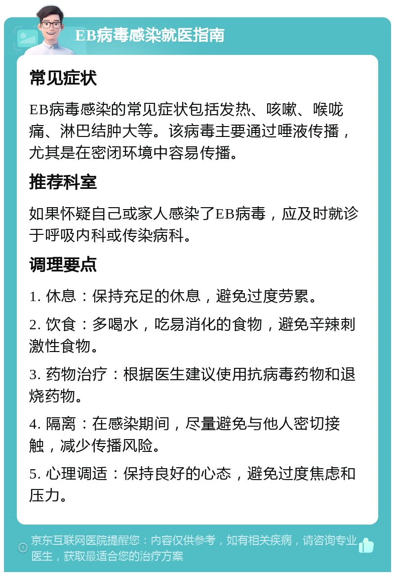 EB病毒感染就医指南 常见症状 EB病毒感染的常见症状包括发热、咳嗽、喉咙痛、淋巴结肿大等。该病毒主要通过唾液传播，尤其是在密闭环境中容易传播。 推荐科室 如果怀疑自己或家人感染了EB病毒，应及时就诊于呼吸内科或传染病科。 调理要点 1. 休息：保持充足的休息，避免过度劳累。 2. 饮食：多喝水，吃易消化的食物，避免辛辣刺激性食物。 3. 药物治疗：根据医生建议使用抗病毒药物和退烧药物。 4. 隔离：在感染期间，尽量避免与他人密切接触，减少传播风险。 5. 心理调适：保持良好的心态，避免过度焦虑和压力。