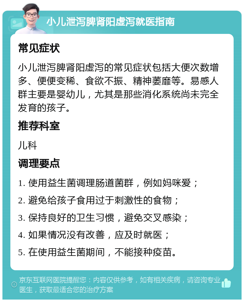 小儿泄泻脾肾阳虚泻就医指南 常见症状 小儿泄泻脾肾阳虚泻的常见症状包括大便次数增多、便便变稀、食欲不振、精神萎靡等。易感人群主要是婴幼儿，尤其是那些消化系统尚未完全发育的孩子。 推荐科室 儿科 调理要点 1. 使用益生菌调理肠道菌群，例如妈咪爱； 2. 避免给孩子食用过于刺激性的食物； 3. 保持良好的卫生习惯，避免交叉感染； 4. 如果情况没有改善，应及时就医； 5. 在使用益生菌期间，不能接种疫苗。