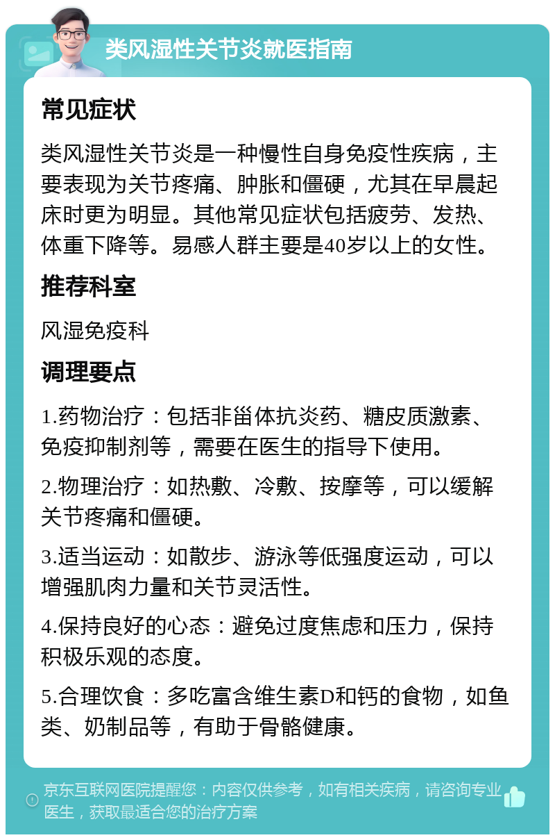 类风湿性关节炎就医指南 常见症状 类风湿性关节炎是一种慢性自身免疫性疾病，主要表现为关节疼痛、肿胀和僵硬，尤其在早晨起床时更为明显。其他常见症状包括疲劳、发热、体重下降等。易感人群主要是40岁以上的女性。 推荐科室 风湿免疫科 调理要点 1.药物治疗：包括非甾体抗炎药、糖皮质激素、免疫抑制剂等，需要在医生的指导下使用。 2.物理治疗：如热敷、冷敷、按摩等，可以缓解关节疼痛和僵硬。 3.适当运动：如散步、游泳等低强度运动，可以增强肌肉力量和关节灵活性。 4.保持良好的心态：避免过度焦虑和压力，保持积极乐观的态度。 5.合理饮食：多吃富含维生素D和钙的食物，如鱼类、奶制品等，有助于骨骼健康。