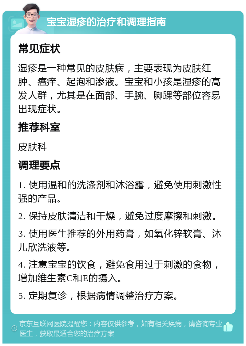 宝宝湿疹的治疗和调理指南 常见症状 湿疹是一种常见的皮肤病，主要表现为皮肤红肿、瘙痒、起泡和渗液。宝宝和小孩是湿疹的高发人群，尤其是在面部、手腕、脚踝等部位容易出现症状。 推荐科室 皮肤科 调理要点 1. 使用温和的洗涤剂和沐浴露，避免使用刺激性强的产品。 2. 保持皮肤清洁和干燥，避免过度摩擦和刺激。 3. 使用医生推荐的外用药膏，如氧化锌软膏、沐儿欣洗液等。 4. 注意宝宝的饮食，避免食用过于刺激的食物，增加维生素C和E的摄入。 5. 定期复诊，根据病情调整治疗方案。