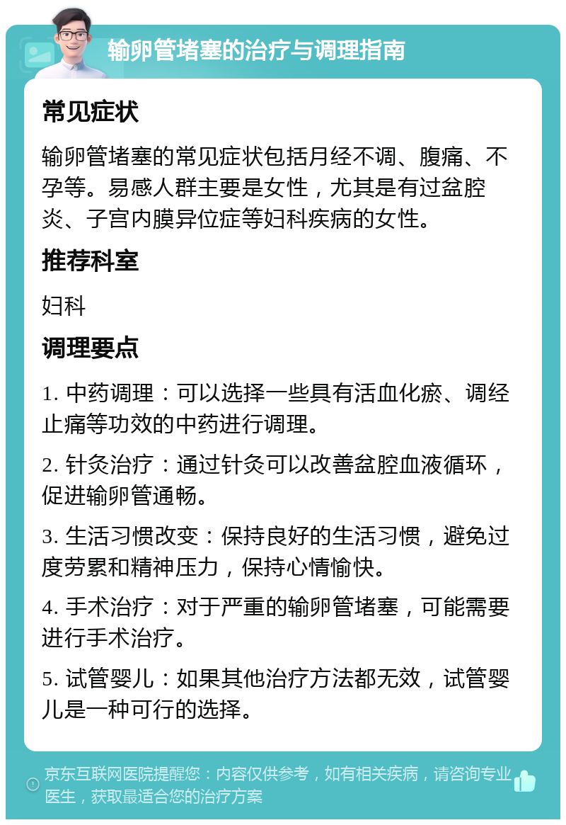 输卵管堵塞的治疗与调理指南 常见症状 输卵管堵塞的常见症状包括月经不调、腹痛、不孕等。易感人群主要是女性，尤其是有过盆腔炎、子宫内膜异位症等妇科疾病的女性。 推荐科室 妇科 调理要点 1. 中药调理：可以选择一些具有活血化瘀、调经止痛等功效的中药进行调理。 2. 针灸治疗：通过针灸可以改善盆腔血液循环，促进输卵管通畅。 3. 生活习惯改变：保持良好的生活习惯，避免过度劳累和精神压力，保持心情愉快。 4. 手术治疗：对于严重的输卵管堵塞，可能需要进行手术治疗。 5. 试管婴儿：如果其他治疗方法都无效，试管婴儿是一种可行的选择。