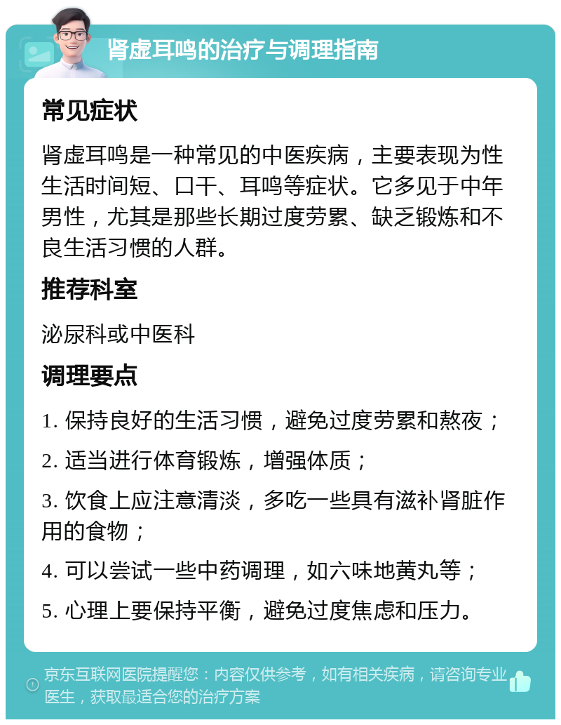 肾虚耳鸣的治疗与调理指南 常见症状 肾虚耳鸣是一种常见的中医疾病，主要表现为性生活时间短、口干、耳鸣等症状。它多见于中年男性，尤其是那些长期过度劳累、缺乏锻炼和不良生活习惯的人群。 推荐科室 泌尿科或中医科 调理要点 1. 保持良好的生活习惯，避免过度劳累和熬夜； 2. 适当进行体育锻炼，增强体质； 3. 饮食上应注意清淡，多吃一些具有滋补肾脏作用的食物； 4. 可以尝试一些中药调理，如六味地黄丸等； 5. 心理上要保持平衡，避免过度焦虑和压力。