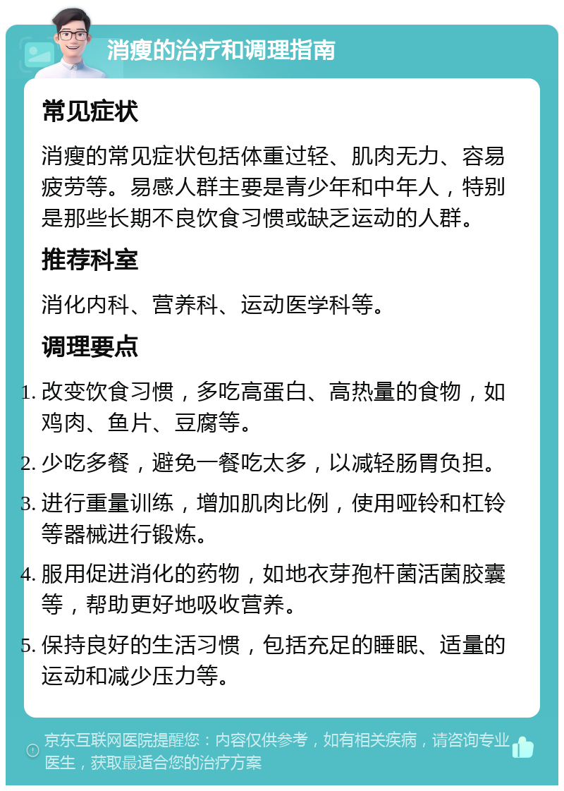 消瘦的治疗和调理指南 常见症状 消瘦的常见症状包括体重过轻、肌肉无力、容易疲劳等。易感人群主要是青少年和中年人，特别是那些长期不良饮食习惯或缺乏运动的人群。 推荐科室 消化内科、营养科、运动医学科等。 调理要点 改变饮食习惯，多吃高蛋白、高热量的食物，如鸡肉、鱼片、豆腐等。 少吃多餐，避免一餐吃太多，以减轻肠胃负担。 进行重量训练，增加肌肉比例，使用哑铃和杠铃等器械进行锻炼。 服用促进消化的药物，如地衣芽孢杆菌活菌胶囊等，帮助更好地吸收营养。 保持良好的生活习惯，包括充足的睡眠、适量的运动和减少压力等。