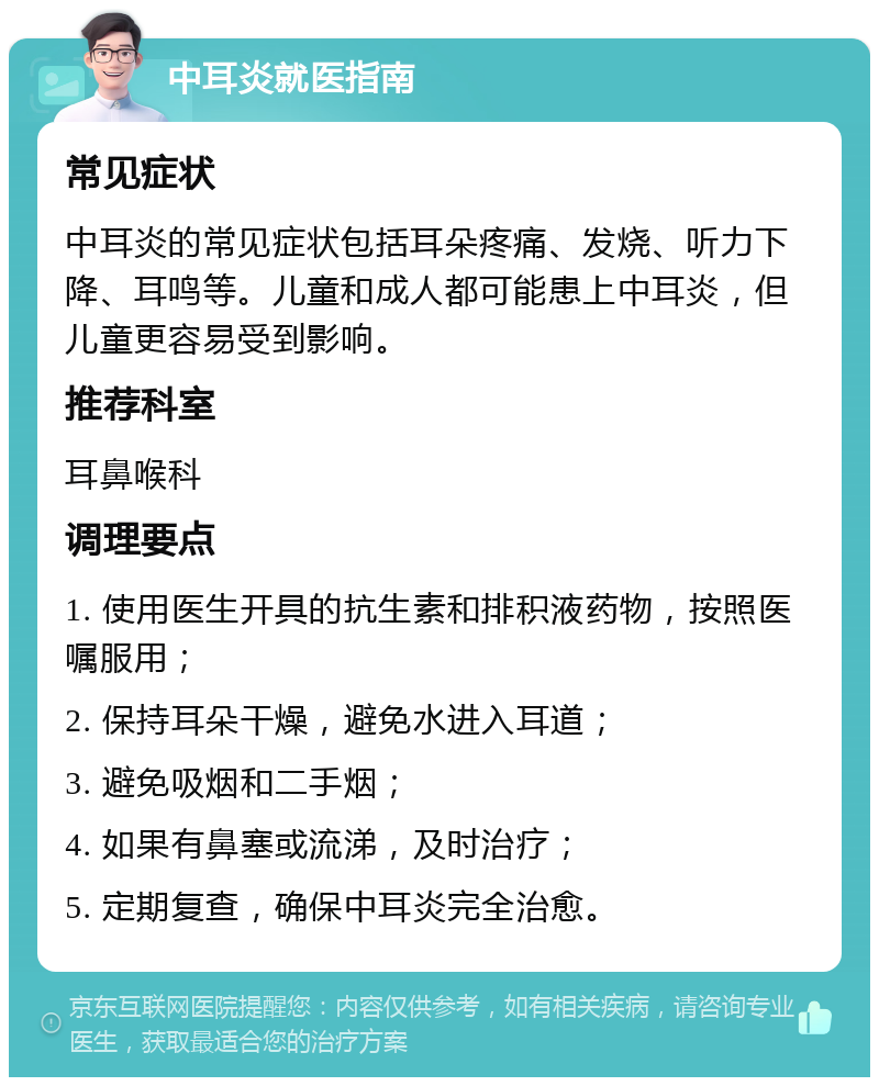 中耳炎就医指南 常见症状 中耳炎的常见症状包括耳朵疼痛、发烧、听力下降、耳鸣等。儿童和成人都可能患上中耳炎，但儿童更容易受到影响。 推荐科室 耳鼻喉科 调理要点 1. 使用医生开具的抗生素和排积液药物，按照医嘱服用； 2. 保持耳朵干燥，避免水进入耳道； 3. 避免吸烟和二手烟； 4. 如果有鼻塞或流涕，及时治疗； 5. 定期复查，确保中耳炎完全治愈。