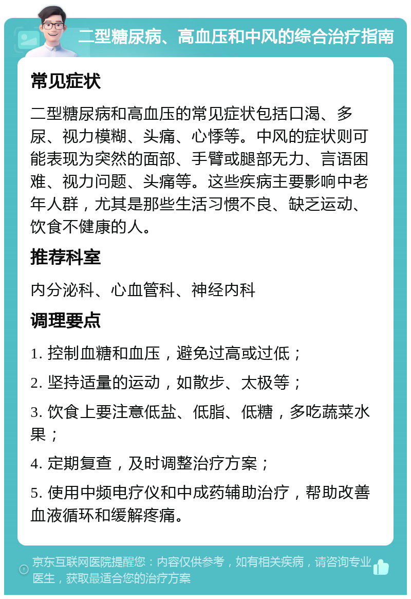 二型糖尿病、高血压和中风的综合治疗指南 常见症状 二型糖尿病和高血压的常见症状包括口渴、多尿、视力模糊、头痛、心悸等。中风的症状则可能表现为突然的面部、手臂或腿部无力、言语困难、视力问题、头痛等。这些疾病主要影响中老年人群，尤其是那些生活习惯不良、缺乏运动、饮食不健康的人。 推荐科室 内分泌科、心血管科、神经内科 调理要点 1. 控制血糖和血压，避免过高或过低； 2. 坚持适量的运动，如散步、太极等； 3. 饮食上要注意低盐、低脂、低糖，多吃蔬菜水果； 4. 定期复查，及时调整治疗方案； 5. 使用中频电疗仪和中成药辅助治疗，帮助改善血液循环和缓解疼痛。