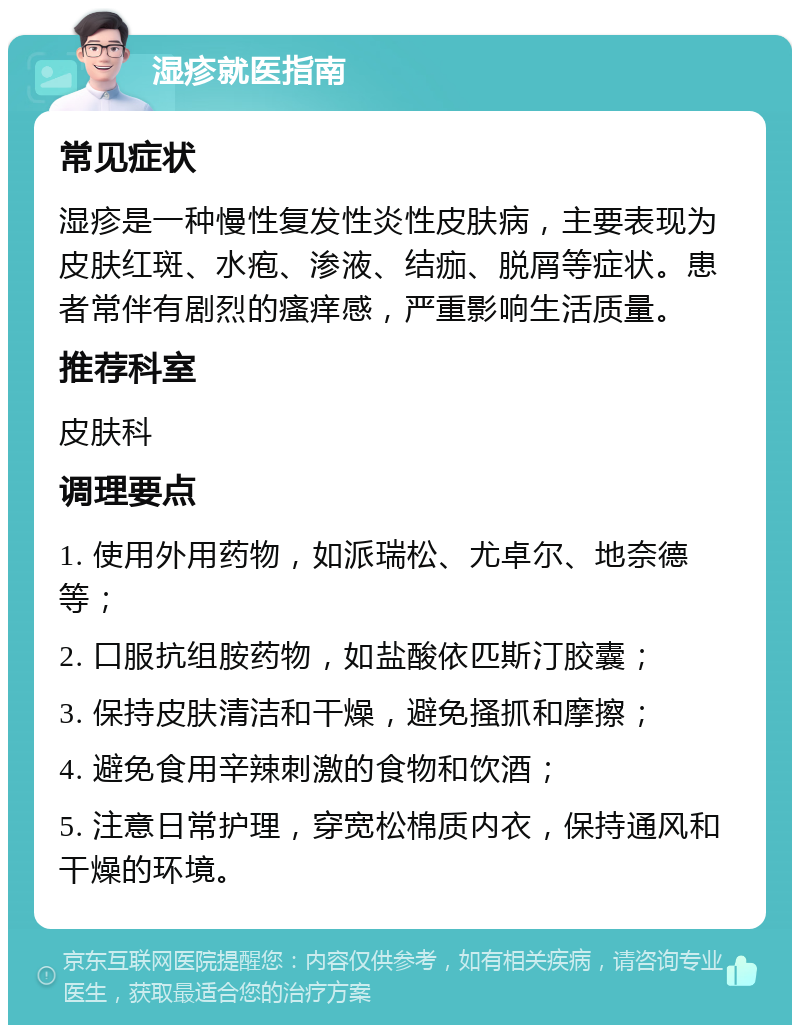 湿疹就医指南 常见症状 湿疹是一种慢性复发性炎性皮肤病，主要表现为皮肤红斑、水疱、渗液、结痂、脱屑等症状。患者常伴有剧烈的瘙痒感，严重影响生活质量。 推荐科室 皮肤科 调理要点 1. 使用外用药物，如派瑞松、尤卓尔、地奈德等； 2. 口服抗组胺药物，如盐酸依匹斯汀胶囊； 3. 保持皮肤清洁和干燥，避免搔抓和摩擦； 4. 避免食用辛辣刺激的食物和饮酒； 5. 注意日常护理，穿宽松棉质内衣，保持通风和干燥的环境。