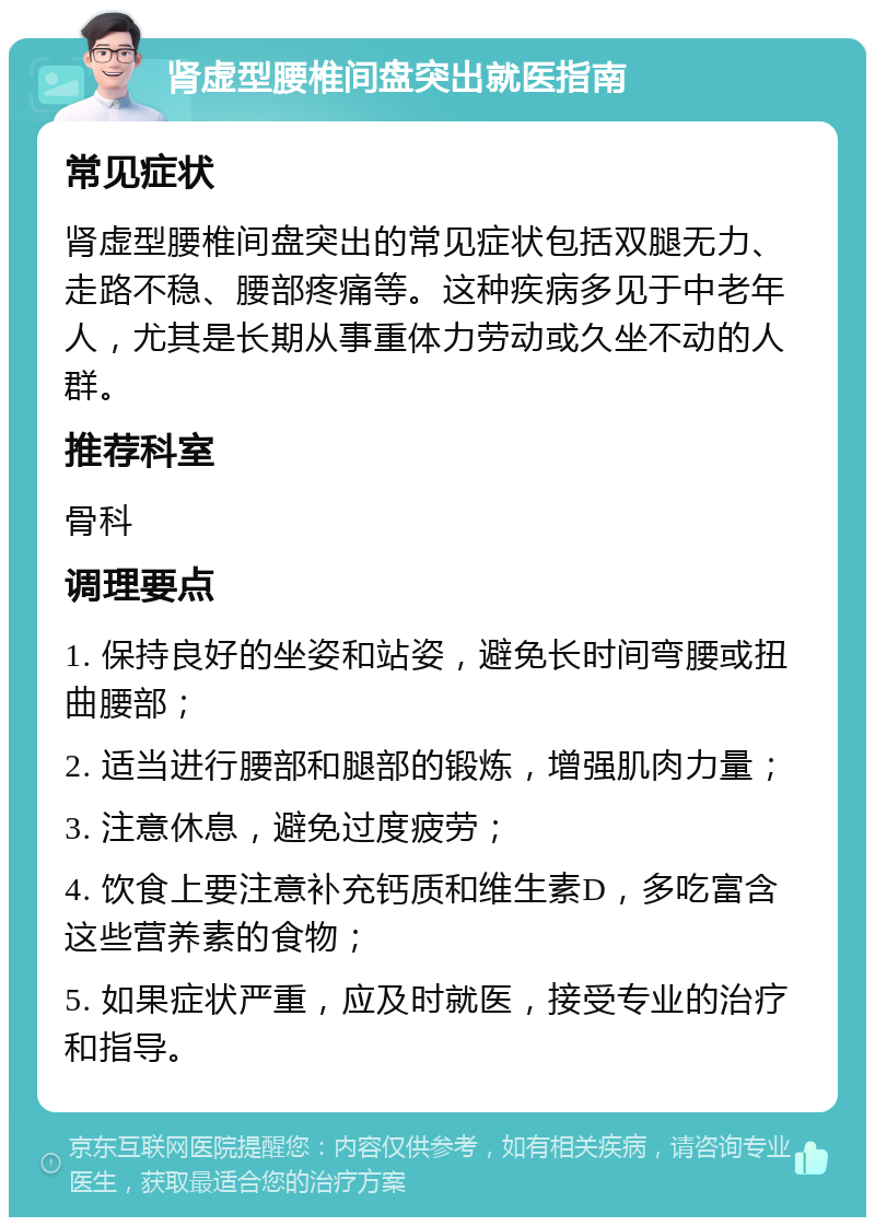 肾虚型腰椎间盘突出就医指南 常见症状 肾虚型腰椎间盘突出的常见症状包括双腿无力、走路不稳、腰部疼痛等。这种疾病多见于中老年人，尤其是长期从事重体力劳动或久坐不动的人群。 推荐科室 骨科 调理要点 1. 保持良好的坐姿和站姿，避免长时间弯腰或扭曲腰部； 2. 适当进行腰部和腿部的锻炼，增强肌肉力量； 3. 注意休息，避免过度疲劳； 4. 饮食上要注意补充钙质和维生素D，多吃富含这些营养素的食物； 5. 如果症状严重，应及时就医，接受专业的治疗和指导。