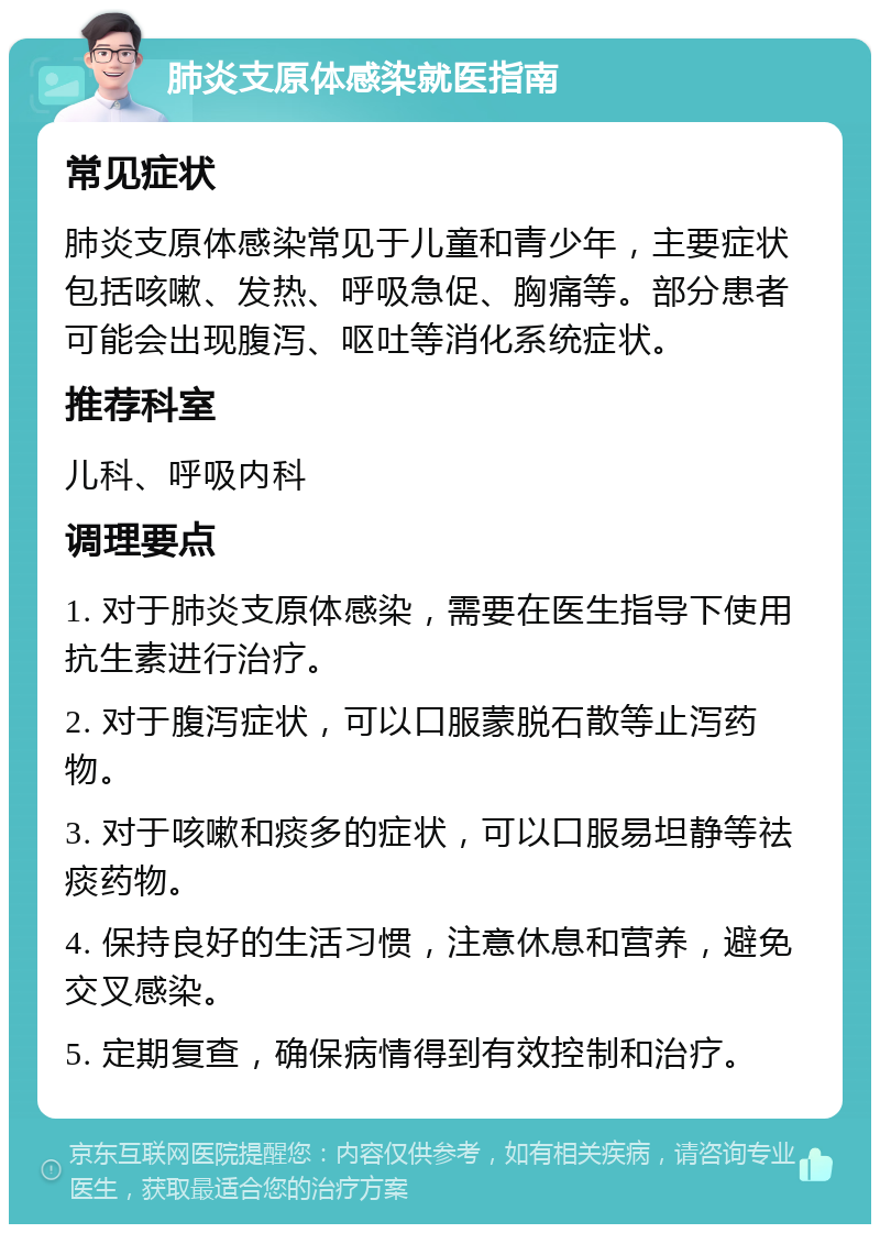 肺炎支原体感染就医指南 常见症状 肺炎支原体感染常见于儿童和青少年，主要症状包括咳嗽、发热、呼吸急促、胸痛等。部分患者可能会出现腹泻、呕吐等消化系统症状。 推荐科室 儿科、呼吸内科 调理要点 1. 对于肺炎支原体感染，需要在医生指导下使用抗生素进行治疗。 2. 对于腹泻症状，可以口服蒙脱石散等止泻药物。 3. 对于咳嗽和痰多的症状，可以口服易坦静等祛痰药物。 4. 保持良好的生活习惯，注意休息和营养，避免交叉感染。 5. 定期复查，确保病情得到有效控制和治疗。