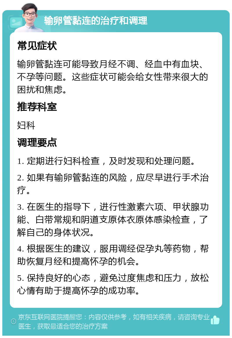 输卵管黏连的治疗和调理 常见症状 输卵管黏连可能导致月经不调、经血中有血块、不孕等问题。这些症状可能会给女性带来很大的困扰和焦虑。 推荐科室 妇科 调理要点 1. 定期进行妇科检查，及时发现和处理问题。 2. 如果有输卵管黏连的风险，应尽早进行手术治疗。 3. 在医生的指导下，进行性激素六项、甲状腺功能、白带常规和阴道支原体衣原体感染检查，了解自己的身体状况。 4. 根据医生的建议，服用调经促孕丸等药物，帮助恢复月经和提高怀孕的机会。 5. 保持良好的心态，避免过度焦虑和压力，放松心情有助于提高怀孕的成功率。