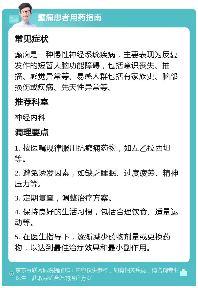 癫痫患者用药指南 常见症状 癫痫是一种慢性神经系统疾病，主要表现为反复发作的短暂大脑功能障碍，包括意识丧失、抽搐、感觉异常等。易感人群包括有家族史、脑部损伤或疾病、先天性异常等。 推荐科室 神经内科 调理要点 1. 按医嘱规律服用抗癫痫药物，如左乙拉西坦等。 2. 避免诱发因素，如缺乏睡眠、过度疲劳、精神压力等。 3. 定期复查，调整治疗方案。 4. 保持良好的生活习惯，包括合理饮食、适量运动等。 5. 在医生指导下，逐渐减少药物剂量或更换药物，以达到最佳治疗效果和最小副作用。