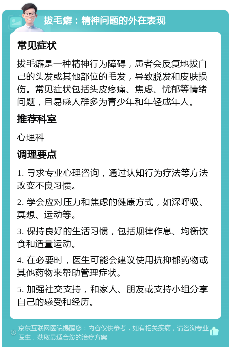 拔毛癖：精神问题的外在表现 常见症状 拔毛癖是一种精神行为障碍，患者会反复地拔自己的头发或其他部位的毛发，导致脱发和皮肤损伤。常见症状包括头皮疼痛、焦虑、忧郁等情绪问题，且易感人群多为青少年和年轻成年人。 推荐科室 心理科 调理要点 1. 寻求专业心理咨询，通过认知行为疗法等方法改变不良习惯。 2. 学会应对压力和焦虑的健康方式，如深呼吸、冥想、运动等。 3. 保持良好的生活习惯，包括规律作息、均衡饮食和适量运动。 4. 在必要时，医生可能会建议使用抗抑郁药物或其他药物来帮助管理症状。 5. 加强社交支持，和家人、朋友或支持小组分享自己的感受和经历。