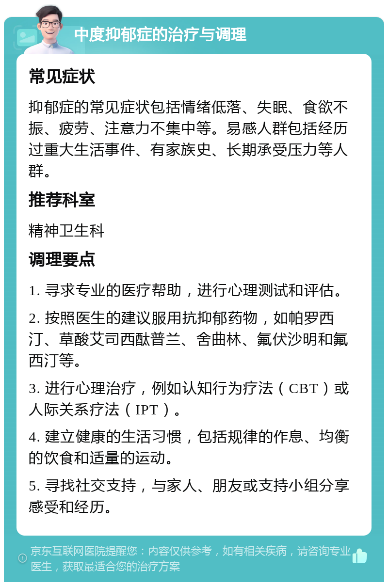 中度抑郁症的治疗与调理 常见症状 抑郁症的常见症状包括情绪低落、失眠、食欲不振、疲劳、注意力不集中等。易感人群包括经历过重大生活事件、有家族史、长期承受压力等人群。 推荐科室 精神卫生科 调理要点 1. 寻求专业的医疗帮助，进行心理测试和评估。 2. 按照医生的建议服用抗抑郁药物，如帕罗西汀、草酸艾司西酞普兰、舍曲林、氟伏沙明和氟西汀等。 3. 进行心理治疗，例如认知行为疗法（CBT）或人际关系疗法（IPT）。 4. 建立健康的生活习惯，包括规律的作息、均衡的饮食和适量的运动。 5. 寻找社交支持，与家人、朋友或支持小组分享感受和经历。