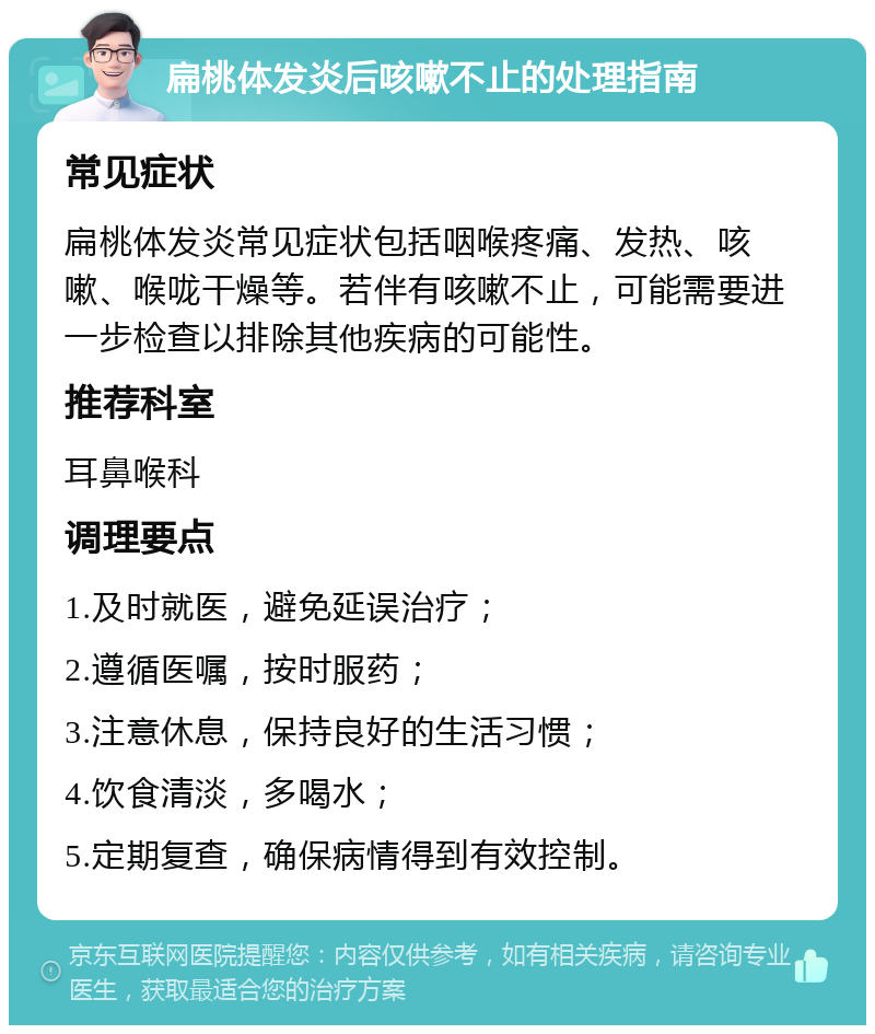 扁桃体发炎后咳嗽不止的处理指南 常见症状 扁桃体发炎常见症状包括咽喉疼痛、发热、咳嗽、喉咙干燥等。若伴有咳嗽不止，可能需要进一步检查以排除其他疾病的可能性。 推荐科室 耳鼻喉科 调理要点 1.及时就医，避免延误治疗； 2.遵循医嘱，按时服药； 3.注意休息，保持良好的生活习惯； 4.饮食清淡，多喝水； 5.定期复查，确保病情得到有效控制。