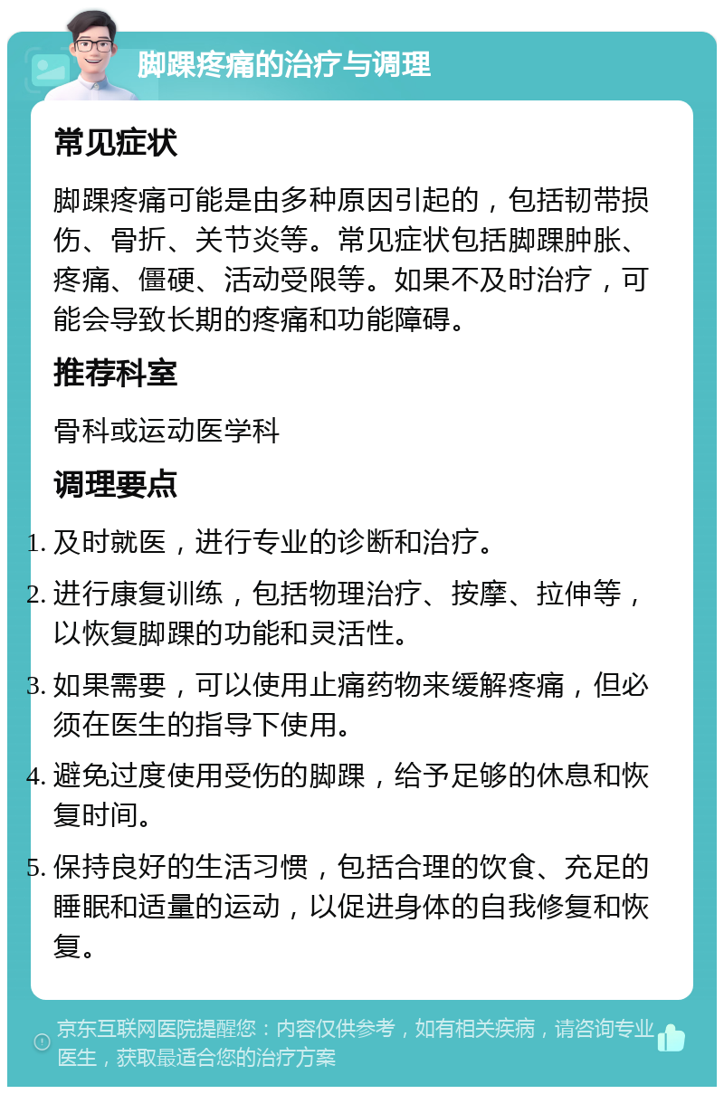 脚踝疼痛的治疗与调理 常见症状 脚踝疼痛可能是由多种原因引起的，包括韧带损伤、骨折、关节炎等。常见症状包括脚踝肿胀、疼痛、僵硬、活动受限等。如果不及时治疗，可能会导致长期的疼痛和功能障碍。 推荐科室 骨科或运动医学科 调理要点 及时就医，进行专业的诊断和治疗。 进行康复训练，包括物理治疗、按摩、拉伸等，以恢复脚踝的功能和灵活性。 如果需要，可以使用止痛药物来缓解疼痛，但必须在医生的指导下使用。 避免过度使用受伤的脚踝，给予足够的休息和恢复时间。 保持良好的生活习惯，包括合理的饮食、充足的睡眠和适量的运动，以促进身体的自我修复和恢复。