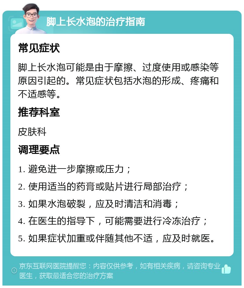 脚上长水泡的治疗指南 常见症状 脚上长水泡可能是由于摩擦、过度使用或感染等原因引起的。常见症状包括水泡的形成、疼痛和不适感等。 推荐科室 皮肤科 调理要点 1. 避免进一步摩擦或压力； 2. 使用适当的药膏或贴片进行局部治疗； 3. 如果水泡破裂，应及时清洁和消毒； 4. 在医生的指导下，可能需要进行冷冻治疗； 5. 如果症状加重或伴随其他不适，应及时就医。