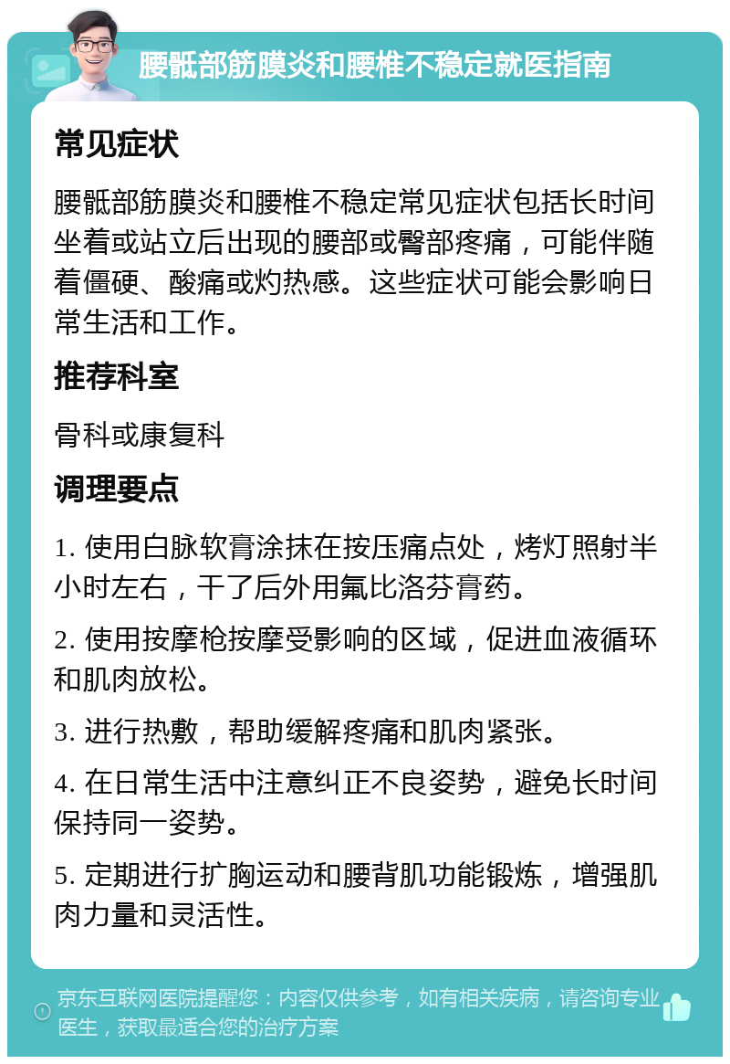 腰骶部筋膜炎和腰椎不稳定就医指南 常见症状 腰骶部筋膜炎和腰椎不稳定常见症状包括长时间坐着或站立后出现的腰部或臀部疼痛，可能伴随着僵硬、酸痛或灼热感。这些症状可能会影响日常生活和工作。 推荐科室 骨科或康复科 调理要点 1. 使用白脉软膏涂抹在按压痛点处，烤灯照射半小时左右，干了后外用氟比洛芬膏药。 2. 使用按摩枪按摩受影响的区域，促进血液循环和肌肉放松。 3. 进行热敷，帮助缓解疼痛和肌肉紧张。 4. 在日常生活中注意纠正不良姿势，避免长时间保持同一姿势。 5. 定期进行扩胸运动和腰背肌功能锻炼，增强肌肉力量和灵活性。