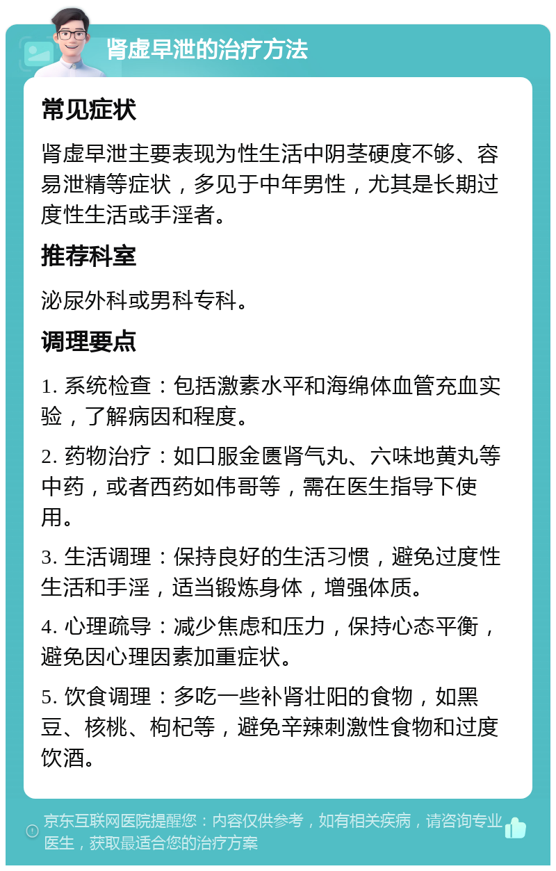 肾虚早泄的治疗方法 常见症状 肾虚早泄主要表现为性生活中阴茎硬度不够、容易泄精等症状，多见于中年男性，尤其是长期过度性生活或手淫者。 推荐科室 泌尿外科或男科专科。 调理要点 1. 系统检查：包括激素水平和海绵体血管充血实验，了解病因和程度。 2. 药物治疗：如口服金匮肾气丸、六味地黄丸等中药，或者西药如伟哥等，需在医生指导下使用。 3. 生活调理：保持良好的生活习惯，避免过度性生活和手淫，适当锻炼身体，增强体质。 4. 心理疏导：减少焦虑和压力，保持心态平衡，避免因心理因素加重症状。 5. 饮食调理：多吃一些补肾壮阳的食物，如黑豆、核桃、枸杞等，避免辛辣刺激性食物和过度饮酒。