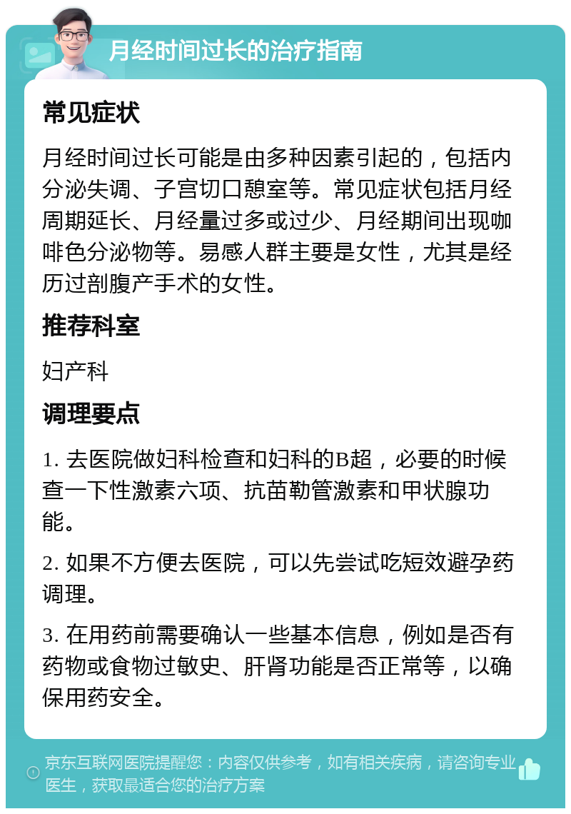 月经时间过长的治疗指南 常见症状 月经时间过长可能是由多种因素引起的，包括内分泌失调、子宫切口憩室等。常见症状包括月经周期延长、月经量过多或过少、月经期间出现咖啡色分泌物等。易感人群主要是女性，尤其是经历过剖腹产手术的女性。 推荐科室 妇产科 调理要点 1. 去医院做妇科检查和妇科的B超，必要的时候查一下性激素六项、抗苗勒管激素和甲状腺功能。 2. 如果不方便去医院，可以先尝试吃短效避孕药调理。 3. 在用药前需要确认一些基本信息，例如是否有药物或食物过敏史、肝肾功能是否正常等，以确保用药安全。