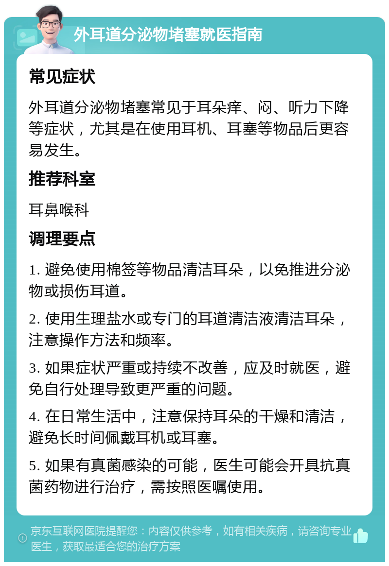 外耳道分泌物堵塞就医指南 常见症状 外耳道分泌物堵塞常见于耳朵痒、闷、听力下降等症状，尤其是在使用耳机、耳塞等物品后更容易发生。 推荐科室 耳鼻喉科 调理要点 1. 避免使用棉签等物品清洁耳朵，以免推进分泌物或损伤耳道。 2. 使用生理盐水或专门的耳道清洁液清洁耳朵，注意操作方法和频率。 3. 如果症状严重或持续不改善，应及时就医，避免自行处理导致更严重的问题。 4. 在日常生活中，注意保持耳朵的干燥和清洁，避免长时间佩戴耳机或耳塞。 5. 如果有真菌感染的可能，医生可能会开具抗真菌药物进行治疗，需按照医嘱使用。