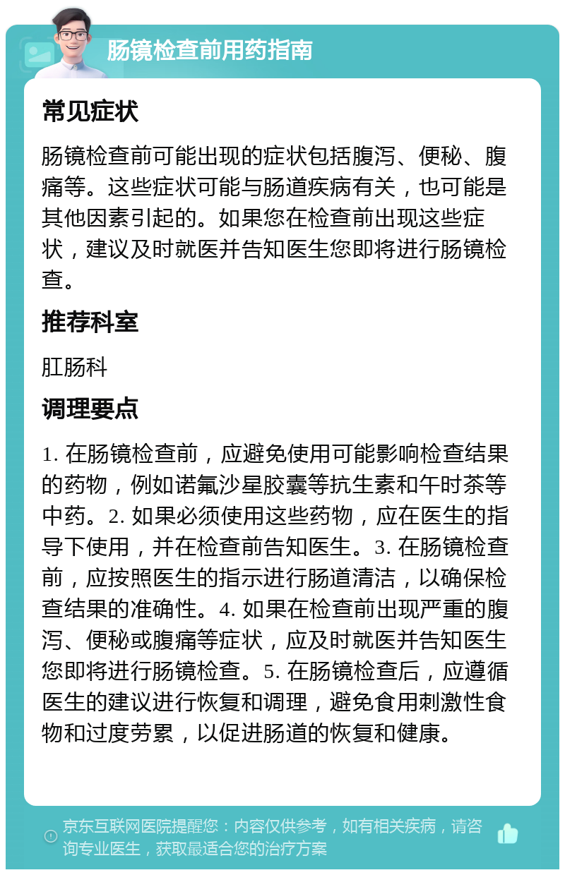 肠镜检查前用药指南 常见症状 肠镜检查前可能出现的症状包括腹泻、便秘、腹痛等。这些症状可能与肠道疾病有关，也可能是其他因素引起的。如果您在检查前出现这些症状，建议及时就医并告知医生您即将进行肠镜检查。 推荐科室 肛肠科 调理要点 1. 在肠镜检查前，应避免使用可能影响检查结果的药物，例如诺氟沙星胶囊等抗生素和午时茶等中药。2. 如果必须使用这些药物，应在医生的指导下使用，并在检查前告知医生。3. 在肠镜检查前，应按照医生的指示进行肠道清洁，以确保检查结果的准确性。4. 如果在检查前出现严重的腹泻、便秘或腹痛等症状，应及时就医并告知医生您即将进行肠镜检查。5. 在肠镜检查后，应遵循医生的建议进行恢复和调理，避免食用刺激性食物和过度劳累，以促进肠道的恢复和健康。