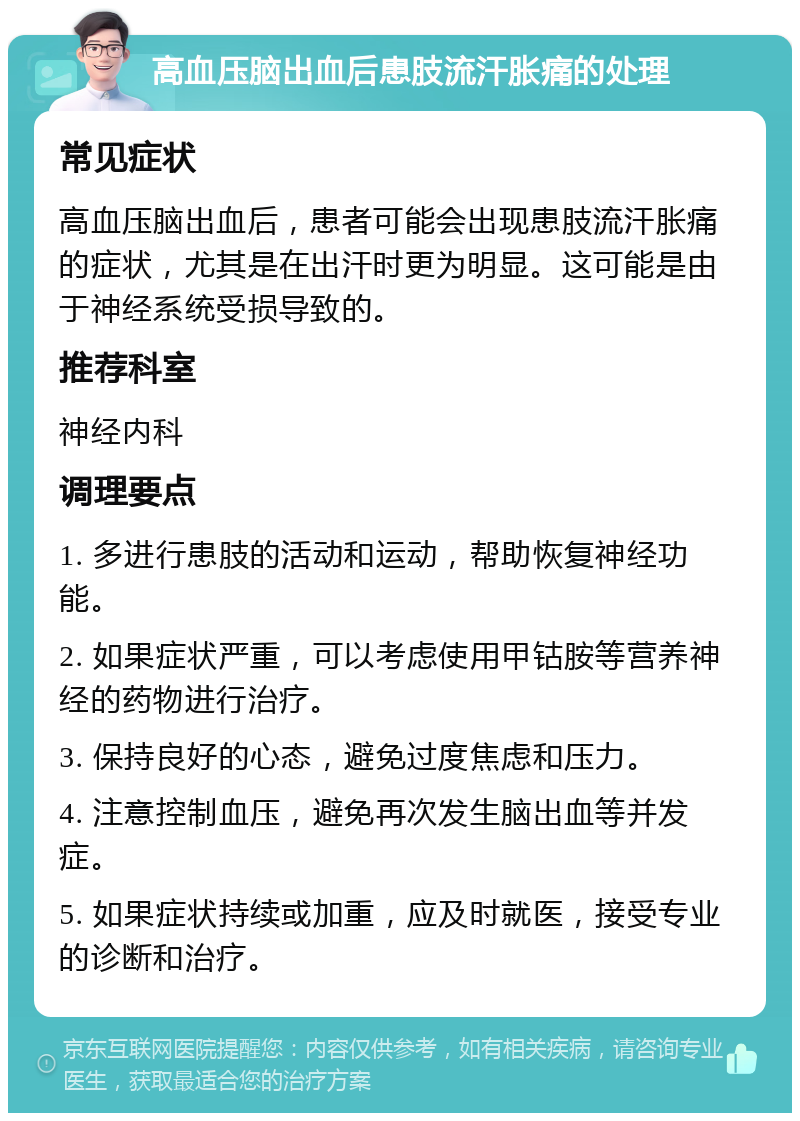 高血压脑出血后患肢流汗胀痛的处理 常见症状 高血压脑出血后，患者可能会出现患肢流汗胀痛的症状，尤其是在出汗时更为明显。这可能是由于神经系统受损导致的。 推荐科室 神经内科 调理要点 1. 多进行患肢的活动和运动，帮助恢复神经功能。 2. 如果症状严重，可以考虑使用甲钴胺等营养神经的药物进行治疗。 3. 保持良好的心态，避免过度焦虑和压力。 4. 注意控制血压，避免再次发生脑出血等并发症。 5. 如果症状持续或加重，应及时就医，接受专业的诊断和治疗。