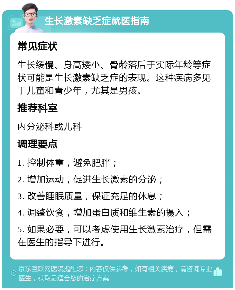 生长激素缺乏症就医指南 常见症状 生长缓慢、身高矮小、骨龄落后于实际年龄等症状可能是生长激素缺乏症的表现。这种疾病多见于儿童和青少年，尤其是男孩。 推荐科室 内分泌科或儿科 调理要点 1. 控制体重，避免肥胖； 2. 增加运动，促进生长激素的分泌； 3. 改善睡眠质量，保证充足的休息； 4. 调整饮食，增加蛋白质和维生素的摄入； 5. 如果必要，可以考虑使用生长激素治疗，但需在医生的指导下进行。