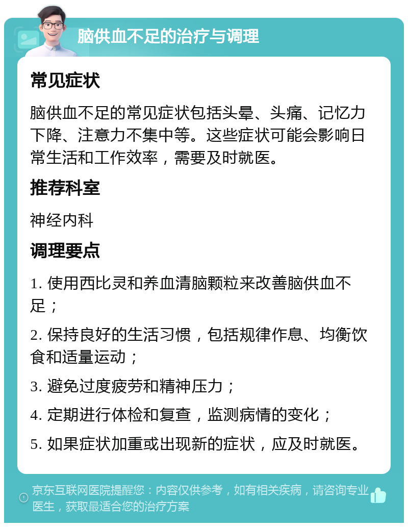 脑供血不足的治疗与调理 常见症状 脑供血不足的常见症状包括头晕、头痛、记忆力下降、注意力不集中等。这些症状可能会影响日常生活和工作效率，需要及时就医。 推荐科室 神经内科 调理要点 1. 使用西比灵和养血清脑颗粒来改善脑供血不足； 2. 保持良好的生活习惯，包括规律作息、均衡饮食和适量运动； 3. 避免过度疲劳和精神压力； 4. 定期进行体检和复查，监测病情的变化； 5. 如果症状加重或出现新的症状，应及时就医。