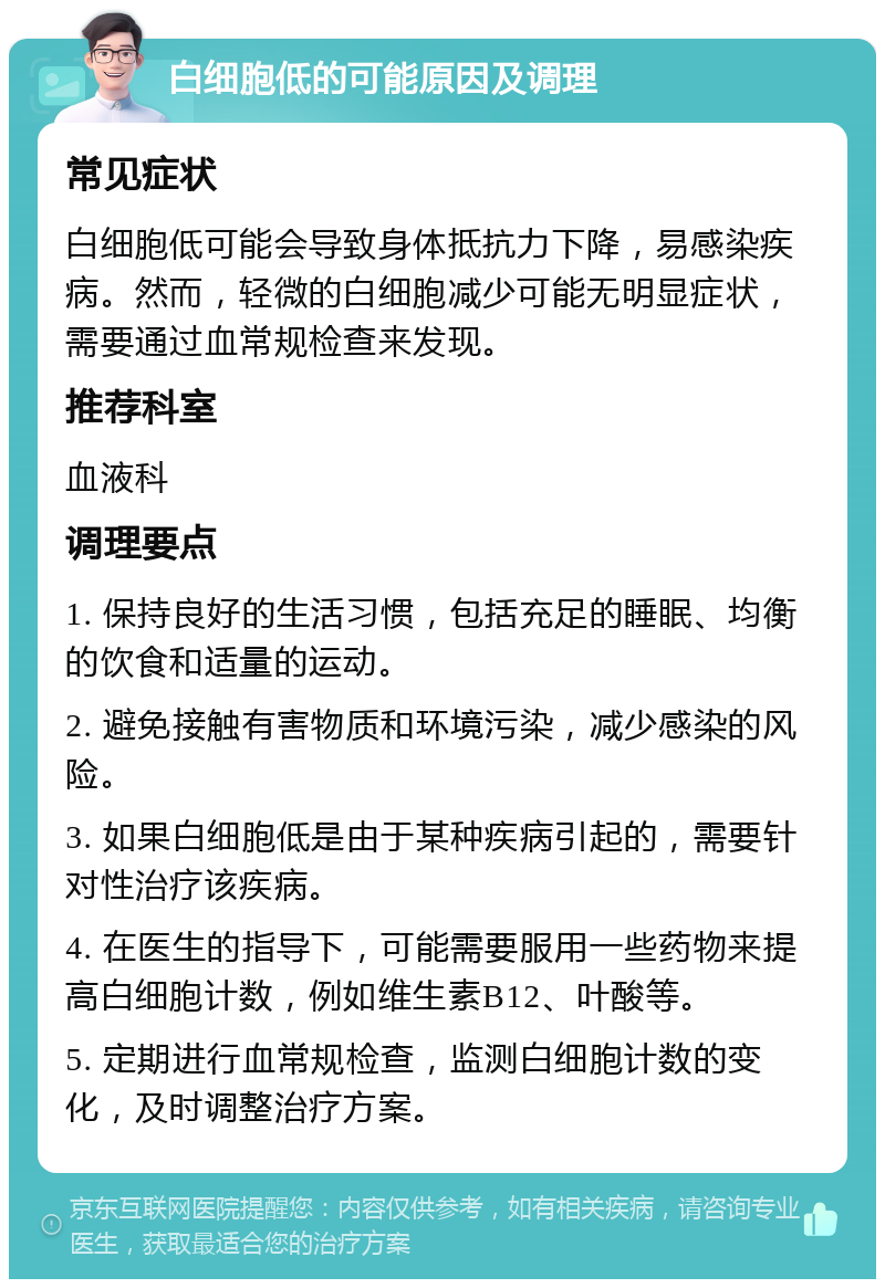 白细胞低的可能原因及调理 常见症状 白细胞低可能会导致身体抵抗力下降，易感染疾病。然而，轻微的白细胞减少可能无明显症状，需要通过血常规检查来发现。 推荐科室 血液科 调理要点 1. 保持良好的生活习惯，包括充足的睡眠、均衡的饮食和适量的运动。 2. 避免接触有害物质和环境污染，减少感染的风险。 3. 如果白细胞低是由于某种疾病引起的，需要针对性治疗该疾病。 4. 在医生的指导下，可能需要服用一些药物来提高白细胞计数，例如维生素B12、叶酸等。 5. 定期进行血常规检查，监测白细胞计数的变化，及时调整治疗方案。