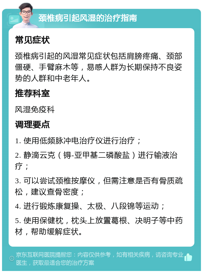 颈椎病引起风湿的治疗指南 常见症状 颈椎病引起的风湿常见症状包括肩膀疼痛、颈部僵硬、手臂麻木等，易感人群为长期保持不良姿势的人群和中老年人。 推荐科室 风湿免疫科 调理要点 1. 使用低频脉冲电治疗仪进行治疗； 2. 静滴云克（锝-亚甲基二磷酸盐）进行输液治疗； 3. 可以尝试颈椎按摩仪，但需注意是否有骨质疏松，建议查骨密度； 4. 进行锻炼康复操、太极、八段锦等运动； 5. 使用保健枕，枕头上放置葛根、决明子等中药材，帮助缓解症状。