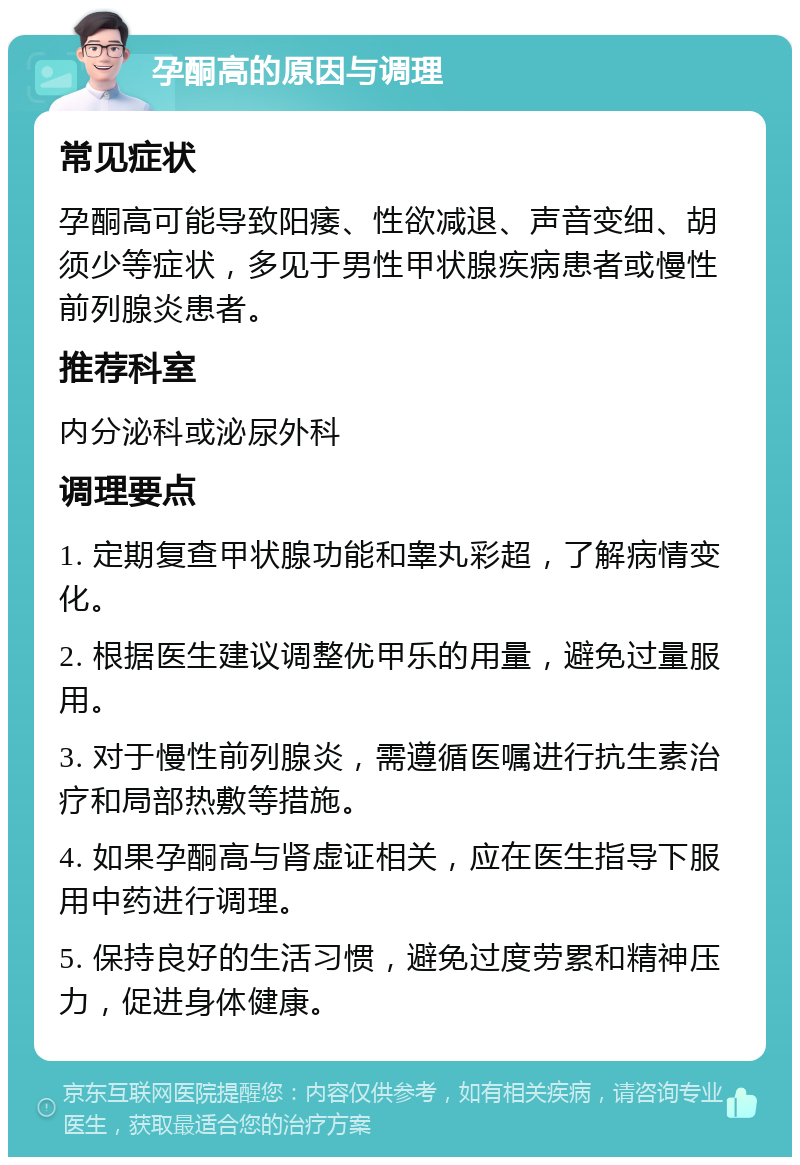 孕酮高的原因与调理 常见症状 孕酮高可能导致阳痿、性欲减退、声音变细、胡须少等症状，多见于男性甲状腺疾病患者或慢性前列腺炎患者。 推荐科室 内分泌科或泌尿外科 调理要点 1. 定期复查甲状腺功能和睾丸彩超，了解病情变化。 2. 根据医生建议调整优甲乐的用量，避免过量服用。 3. 对于慢性前列腺炎，需遵循医嘱进行抗生素治疗和局部热敷等措施。 4. 如果孕酮高与肾虚证相关，应在医生指导下服用中药进行调理。 5. 保持良好的生活习惯，避免过度劳累和精神压力，促进身体健康。