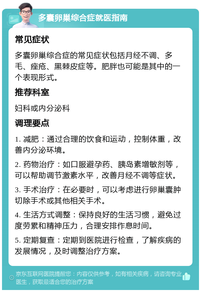 多囊卵巢综合症就医指南 常见症状 多囊卵巢综合症的常见症状包括月经不调、多毛、痤疮、黑棘皮症等。肥胖也可能是其中的一个表现形式。 推荐科室 妇科或内分泌科 调理要点 1. 减肥：通过合理的饮食和运动，控制体重，改善内分泌环境。 2. 药物治疗：如口服避孕药、胰岛素增敏剂等，可以帮助调节激素水平，改善月经不调等症状。 3. 手术治疗：在必要时，可以考虑进行卵巢囊肿切除手术或其他相关手术。 4. 生活方式调整：保持良好的生活习惯，避免过度劳累和精神压力，合理安排作息时间。 5. 定期复查：定期到医院进行检查，了解疾病的发展情况，及时调整治疗方案。