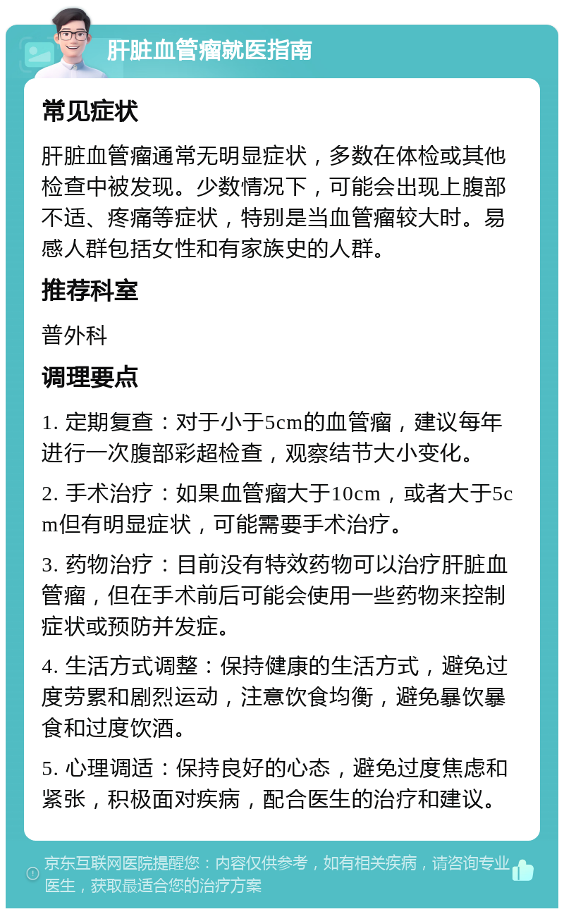 肝脏血管瘤就医指南 常见症状 肝脏血管瘤通常无明显症状，多数在体检或其他检查中被发现。少数情况下，可能会出现上腹部不适、疼痛等症状，特别是当血管瘤较大时。易感人群包括女性和有家族史的人群。 推荐科室 普外科 调理要点 1. 定期复查：对于小于5cm的血管瘤，建议每年进行一次腹部彩超检查，观察结节大小变化。 2. 手术治疗：如果血管瘤大于10cm，或者大于5cm但有明显症状，可能需要手术治疗。 3. 药物治疗：目前没有特效药物可以治疗肝脏血管瘤，但在手术前后可能会使用一些药物来控制症状或预防并发症。 4. 生活方式调整：保持健康的生活方式，避免过度劳累和剧烈运动，注意饮食均衡，避免暴饮暴食和过度饮酒。 5. 心理调适：保持良好的心态，避免过度焦虑和紧张，积极面对疾病，配合医生的治疗和建议。