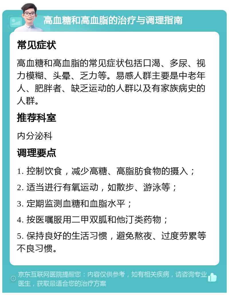 高血糖和高血脂的治疗与调理指南 常见症状 高血糖和高血脂的常见症状包括口渴、多尿、视力模糊、头晕、乏力等。易感人群主要是中老年人、肥胖者、缺乏运动的人群以及有家族病史的人群。 推荐科室 内分泌科 调理要点 1. 控制饮食，减少高糖、高脂肪食物的摄入； 2. 适当进行有氧运动，如散步、游泳等； 3. 定期监测血糖和血脂水平； 4. 按医嘱服用二甲双胍和他汀类药物； 5. 保持良好的生活习惯，避免熬夜、过度劳累等不良习惯。