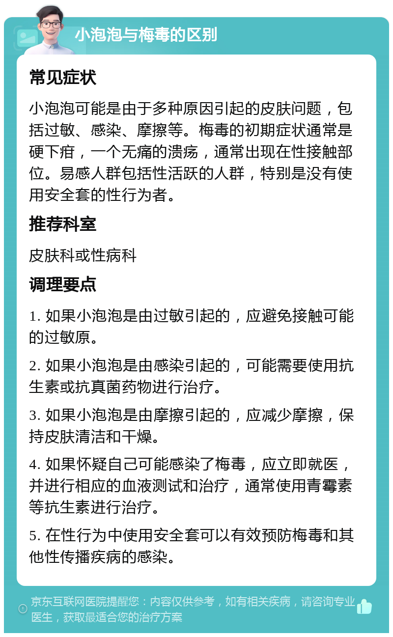 小泡泡与梅毒的区别 常见症状 小泡泡可能是由于多种原因引起的皮肤问题，包括过敏、感染、摩擦等。梅毒的初期症状通常是硬下疳，一个无痛的溃疡，通常出现在性接触部位。易感人群包括性活跃的人群，特别是没有使用安全套的性行为者。 推荐科室 皮肤科或性病科 调理要点 1. 如果小泡泡是由过敏引起的，应避免接触可能的过敏原。 2. 如果小泡泡是由感染引起的，可能需要使用抗生素或抗真菌药物进行治疗。 3. 如果小泡泡是由摩擦引起的，应减少摩擦，保持皮肤清洁和干燥。 4. 如果怀疑自己可能感染了梅毒，应立即就医，并进行相应的血液测试和治疗，通常使用青霉素等抗生素进行治疗。 5. 在性行为中使用安全套可以有效预防梅毒和其他性传播疾病的感染。