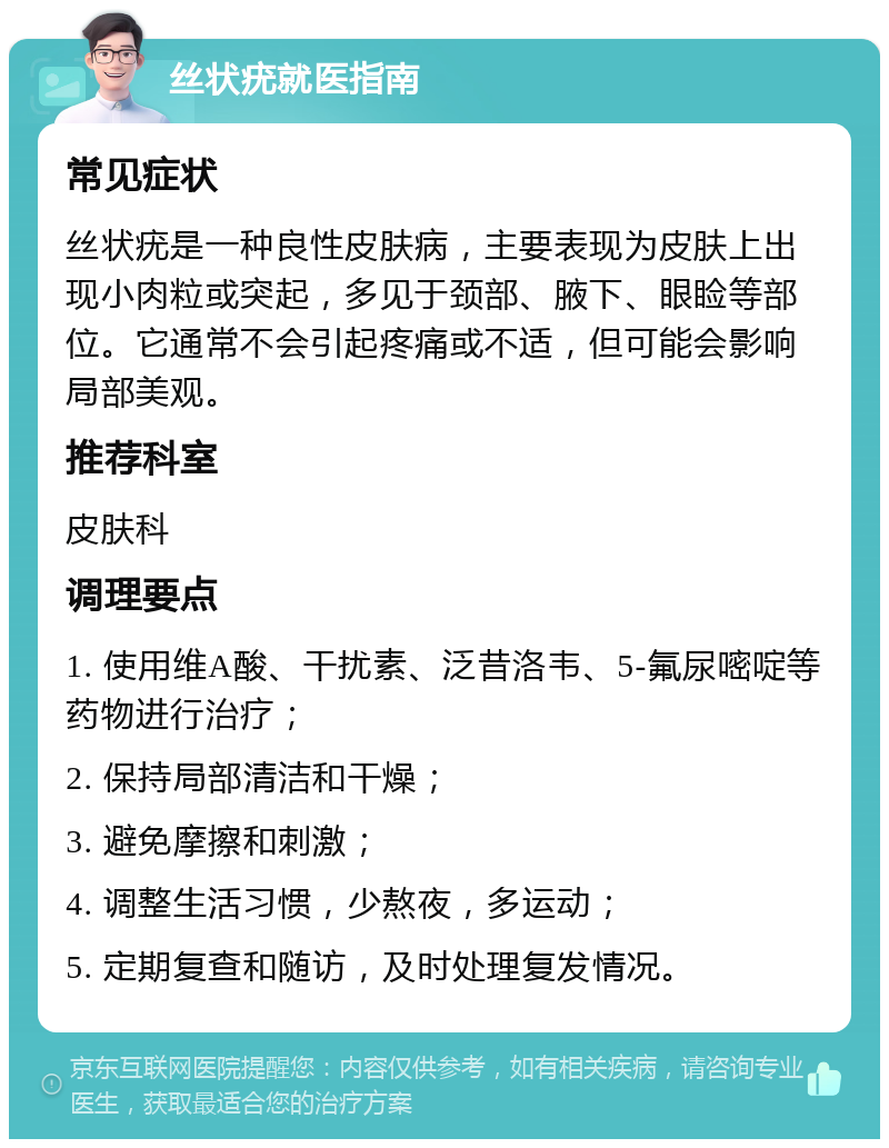 丝状疣就医指南 常见症状 丝状疣是一种良性皮肤病，主要表现为皮肤上出现小肉粒或突起，多见于颈部、腋下、眼睑等部位。它通常不会引起疼痛或不适，但可能会影响局部美观。 推荐科室 皮肤科 调理要点 1. 使用维A酸、干扰素、泛昔洛韦、5-氟尿嘧啶等药物进行治疗； 2. 保持局部清洁和干燥； 3. 避免摩擦和刺激； 4. 调整生活习惯，少熬夜，多运动； 5. 定期复查和随访，及时处理复发情况。