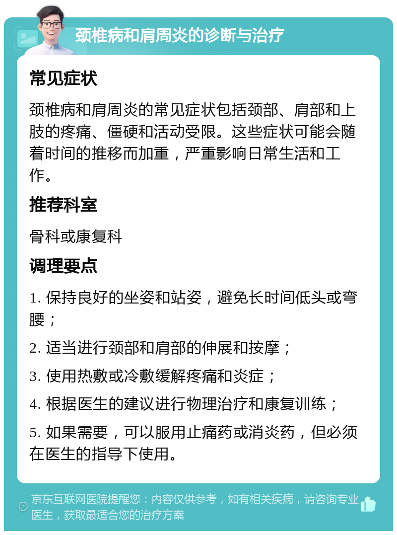 颈椎病和肩周炎的诊断与治疗 常见症状 颈椎病和肩周炎的常见症状包括颈部、肩部和上肢的疼痛、僵硬和活动受限。这些症状可能会随着时间的推移而加重，严重影响日常生活和工作。 推荐科室 骨科或康复科 调理要点 1. 保持良好的坐姿和站姿，避免长时间低头或弯腰； 2. 适当进行颈部和肩部的伸展和按摩； 3. 使用热敷或冷敷缓解疼痛和炎症； 4. 根据医生的建议进行物理治疗和康复训练； 5. 如果需要，可以服用止痛药或消炎药，但必须在医生的指导下使用。