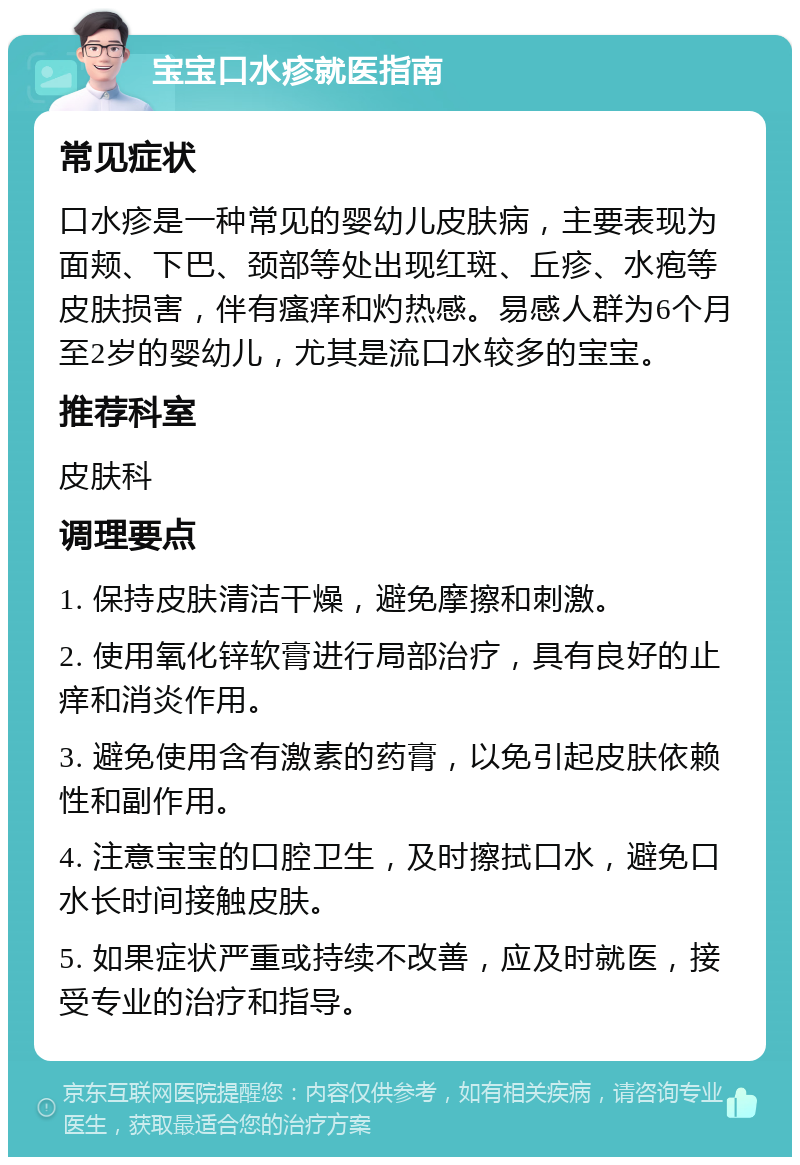 宝宝口水疹就医指南 常见症状 口水疹是一种常见的婴幼儿皮肤病，主要表现为面颊、下巴、颈部等处出现红斑、丘疹、水疱等皮肤损害，伴有瘙痒和灼热感。易感人群为6个月至2岁的婴幼儿，尤其是流口水较多的宝宝。 推荐科室 皮肤科 调理要点 1. 保持皮肤清洁干燥，避免摩擦和刺激。 2. 使用氧化锌软膏进行局部治疗，具有良好的止痒和消炎作用。 3. 避免使用含有激素的药膏，以免引起皮肤依赖性和副作用。 4. 注意宝宝的口腔卫生，及时擦拭口水，避免口水长时间接触皮肤。 5. 如果症状严重或持续不改善，应及时就医，接受专业的治疗和指导。