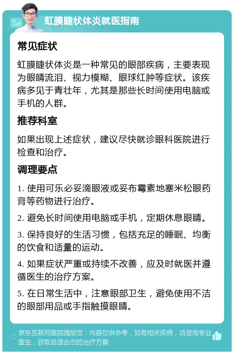 虹膜睫状体炎就医指南 常见症状 虹膜睫状体炎是一种常见的眼部疾病，主要表现为眼睛流泪、视力模糊、眼球红肿等症状。该疾病多见于青壮年，尤其是那些长时间使用电脑或手机的人群。 推荐科室 如果出现上述症状，建议尽快就诊眼科医院进行检查和治疗。 调理要点 1. 使用可乐必妥滴眼液或妥布霉素地塞米松眼药膏等药物进行治疗。 2. 避免长时间使用电脑或手机，定期休息眼睛。 3. 保持良好的生活习惯，包括充足的睡眠、均衡的饮食和适量的运动。 4. 如果症状严重或持续不改善，应及时就医并遵循医生的治疗方案。 5. 在日常生活中，注意眼部卫生，避免使用不洁的眼部用品或手指触摸眼睛。