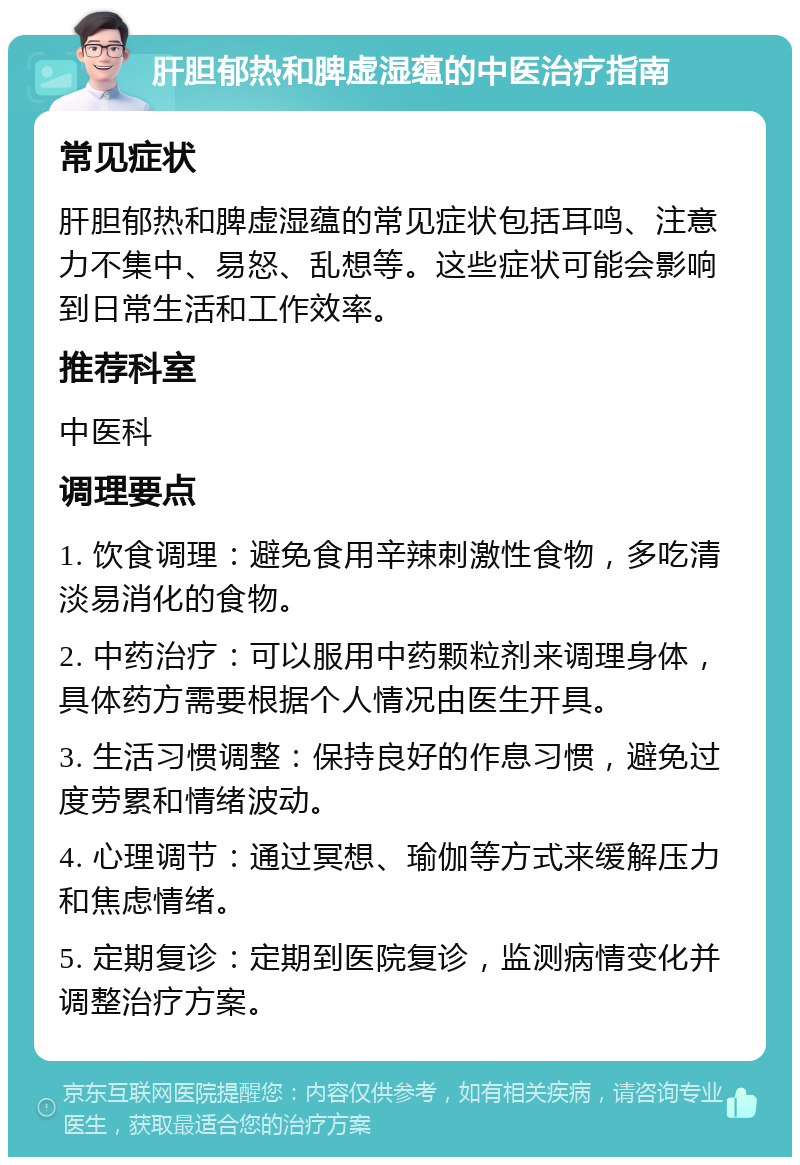 肝胆郁热和脾虚湿蕴的中医治疗指南 常见症状 肝胆郁热和脾虚湿蕴的常见症状包括耳鸣、注意力不集中、易怒、乱想等。这些症状可能会影响到日常生活和工作效率。 推荐科室 中医科 调理要点 1. 饮食调理：避免食用辛辣刺激性食物，多吃清淡易消化的食物。 2. 中药治疗：可以服用中药颗粒剂来调理身体，具体药方需要根据个人情况由医生开具。 3. 生活习惯调整：保持良好的作息习惯，避免过度劳累和情绪波动。 4. 心理调节：通过冥想、瑜伽等方式来缓解压力和焦虑情绪。 5. 定期复诊：定期到医院复诊，监测病情变化并调整治疗方案。