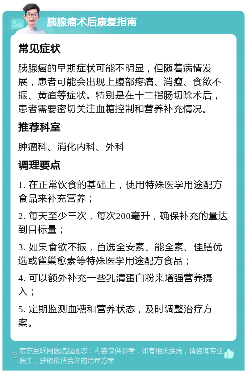 胰腺癌术后康复指南 常见症状 胰腺癌的早期症状可能不明显，但随着病情发展，患者可能会出现上腹部疼痛、消瘦、食欲不振、黄疸等症状。特别是在十二指肠切除术后，患者需要密切关注血糖控制和营养补充情况。 推荐科室 肿瘤科、消化内科、外科 调理要点 1. 在正常饮食的基础上，使用特殊医学用途配方食品来补充营养； 2. 每天至少三次，每次200毫升，确保补充的量达到目标量； 3. 如果食欲不振，首选全安素、能全素、佳膳优选或雀巢愈素等特殊医学用途配方食品； 4. 可以额外补充一些乳清蛋白粉来增强营养摄入； 5. 定期监测血糖和营养状态，及时调整治疗方案。