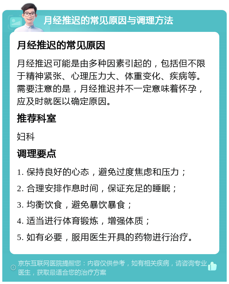 月经推迟的常见原因与调理方法 月经推迟的常见原因 月经推迟可能是由多种因素引起的，包括但不限于精神紧张、心理压力大、体重变化、疾病等。需要注意的是，月经推迟并不一定意味着怀孕，应及时就医以确定原因。 推荐科室 妇科 调理要点 1. 保持良好的心态，避免过度焦虑和压力； 2. 合理安排作息时间，保证充足的睡眠； 3. 均衡饮食，避免暴饮暴食； 4. 适当进行体育锻炼，增强体质； 5. 如有必要，服用医生开具的药物进行治疗。